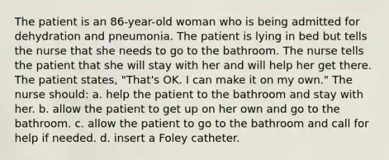 The patient is an 86-year-old woman who is being admitted for dehydration and pneumonia. The patient is lying in bed but tells the nurse that she needs to go to the bathroom. The nurse tells the patient that she will stay with her and will help her get there. The patient states, "That's OK. I can make it on my own." The nurse should: a. help the patient to the bathroom and stay with her. b. allow the patient to get up on her own and go to the bathroom. c. allow the patient to go to the bathroom and call for help if needed. d. insert a Foley catheter.