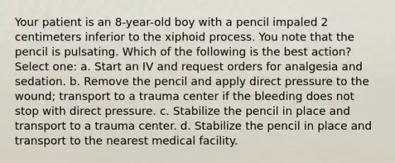 Your patient is an 8-year-old boy with a pencil impaled 2 centimeters inferior to the xiphoid process. You note that the pencil is pulsating. Which of the following is the best action? Select one: a. Start an IV and request orders for analgesia and sedation. b. Remove the pencil and apply direct pressure to the wound; transport to a trauma center if the bleeding does not stop with direct pressure. c. Stabilize the pencil in place and transport to a trauma center. d. Stabilize the pencil in place and transport to the nearest medical facility.