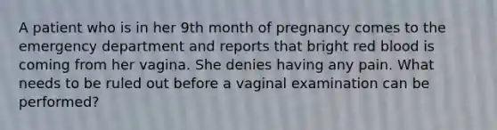 A patient who is in her 9th month of pregnancy comes to the emergency department and reports that bright red blood is coming from her vagina. She denies having any pain. What needs to be ruled out before a vaginal examination can be performed?