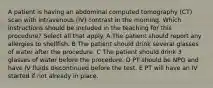 A patient is having an abdominal computed tomography (CT) scan with intravenous (IV) contrast in the morning. Which instructions should be included in the teaching for this procedure? Select all that apply. A The patient should report any allergies to shellfish. B The patient should drink several glasses of water after the procedure. C The patient should drink 3 glasses of water before the procedure. D PT should be NPO and have IV fluids discontinued before the test. E PT will have an IV started if not already in place.