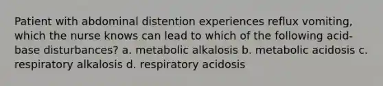 Patient with abdominal distention experiences reflux vomiting, which the nurse knows can lead to which of the following acid-base disturbances? a. metabolic alkalosis b. metabolic acidosis c. respiratory alkalosis d. respiratory acidosis