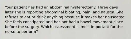 Your patient has had an abdominal hysterectomy. Three days later she is reporting abdominal bloating, pain, and nausea. She refuses to eat or drink anything because it makes her nauseated. She feels constipated and has not had a bowel movement since before the surgery. Which assessment is most important for the nurse to perform?