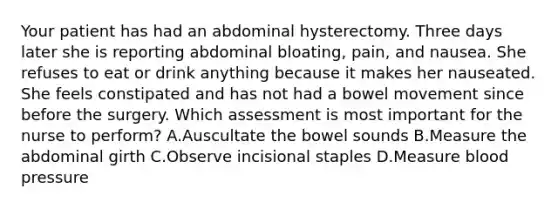 Your patient has had an abdominal hysterectomy. Three days later she is reporting abdominal bloating, pain, and nausea. She refuses to eat or drink anything because it makes her nauseated. She feels constipated and has not had a bowel movement since before the surgery. Which assessment is most important for the nurse to perform? A.Auscultate the bowel sounds B.Measure the abdominal girth C.Observe incisional staples D.Measure blood pressure