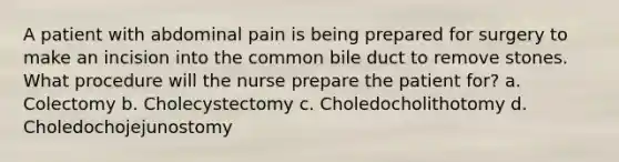 A patient with abdominal pain is being prepared for surgery to make an incision into the common bile duct to remove stones. What procedure will the nurse prepare the patient for? a. Colectomy b. Cholecystectomy c. Choledocholithotomy d. Choledochojejunostomy