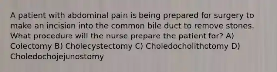 A patient with abdominal pain is being prepared for surgery to make an incision into the common bile duct to remove stones. What procedure will the nurse prepare the patient for? A) Colectomy B) Cholecystectomy C) Choledocholithotomy D) Choledochojejunostomy