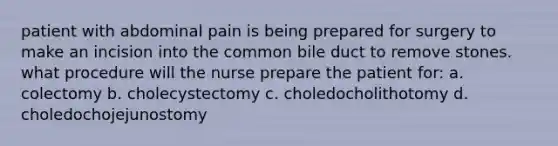 patient with abdominal pain is being prepared for surgery to make an incision into the common bile duct to remove stones. what procedure will the nurse prepare the patient for: a. colectomy b. cholecystectomy c. choledocholithotomy d. choledochojejunostomy