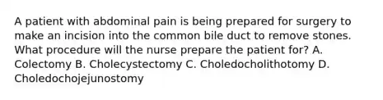 A patient with abdominal pain is being prepared for surgery to make an incision into the common bile duct to remove stones. What procedure will the nurse prepare the patient for? A. Colectomy B. Cholecystectomy C. Choledocholithotomy D. Choledochojejunostomy