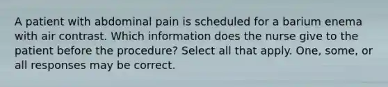 A patient with abdominal pain is scheduled for a barium enema with air contrast. Which information does the nurse give to the patient before the procedure? Select all that apply. One, some, or all responses may be correct.