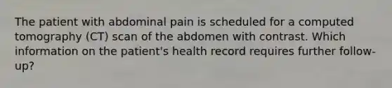 The patient with abdominal pain is scheduled for a computed tomography (CT) scan of the abdomen with contrast. Which information on the patient's health record requires further follow-up?