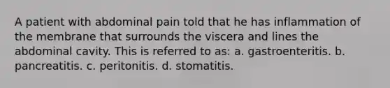 A patient with abdominal pain told that he has inflammation of the membrane that surrounds the viscera and lines the abdominal cavity. This is referred to as: a. gastroenteritis. b. pancreatitis. c. peritonitis. d. stomatitis.