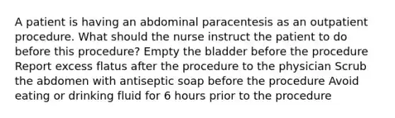 A patient is having an abdominal paracentesis as an outpatient procedure. What should the nurse instruct the patient to do before this procedure? Empty the bladder before the procedure Report excess flatus after the procedure to the physician Scrub the abdomen with antiseptic soap before the procedure Avoid eating or drinking fluid for 6 hours prior to the procedure