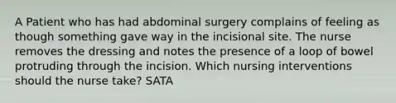 A Patient who has had abdominal surgery complains of feeling as though something gave way in the incisional site. The nurse removes the dressing and notes the presence of a loop of bowel protruding through the incision. Which nursing interventions should the nurse take? SATA