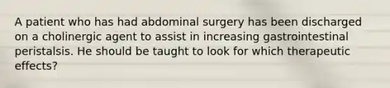 A patient who has had abdominal surgery has been discharged on a cholinergic agent to assist in increasing gastrointestinal peristalsis. He should be taught to look for which therapeutic effects?