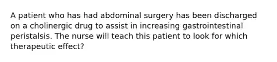 A patient who has had abdominal surgery has been discharged on a cholinergic drug to assist in increasing gastrointestinal peristalsis. The nurse will teach this patient to look for which therapeutic effect?