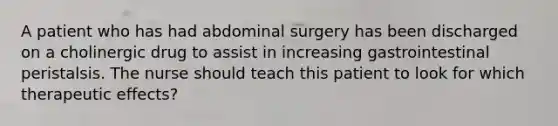 A patient who has had abdominal surgery has been discharged on a cholinergic drug to assist in increasing gastrointestinal peristalsis. The nurse should teach this patient to look for which therapeutic effects?