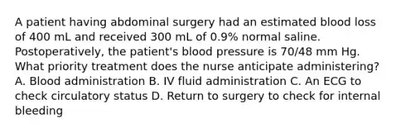 A patient having abdominal surgery had an estimated blood loss of 400 mL and received 300 mL of 0.9% normal saline. Postoperatively, the patient's blood pressure is 70/48 mm Hg. What priority treatment does the nurse anticipate administering? A. Blood administration B. IV fluid administration C. An ECG to check circulatory status D. Return to surgery to check for internal bleeding