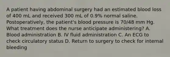 A patient having abdominal surgery had an estimated blood loss of 400 mL and received 300 mL of 0.9% normal saline. Postoperatively, the patient's blood pressure is 70/48 mm Hg. What treatment does the nurse anticipate administering? A. Blood administration B. IV fluid administration C. An ECG to check circulatory status D. Return to surgery to check for internal bleeding