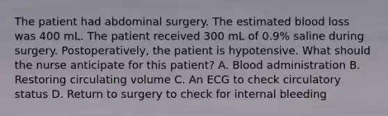 The patient had abdominal surgery. The estimated blood loss was 400 mL. The patient received 300 mL of 0.9% saline during surgery. Postoperatively, the patient is hypotensive. What should the nurse anticipate for this patient? A. Blood administration B. Restoring circulating volume C. An ECG to check circulatory status D. Return to surgery to check for internal bleeding