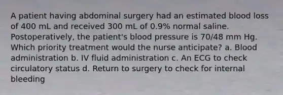 A patient having abdominal surgery had an estimated blood loss of 400 mL and received 300 mL of 0.9% normal saline. Postoperatively, the patient's blood pressure is 70/48 mm Hg. Which priority treatment would the nurse anticipate? a. Blood administration b. IV fluid administration c. An ECG to check circulatory status d. Return to surgery to check for internal bleeding