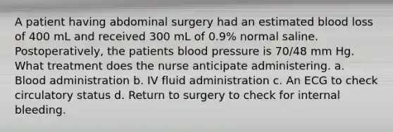 A patient having abdominal surgery had an estimated blood loss of 400 mL and received 300 mL of 0.9% normal saline. Postoperatively, the patients blood pressure is 70/48 mm Hg. What treatment does the nurse anticipate administering. a. Blood administration b. IV fluid administration c. An ECG to check circulatory status d. Return to surgery to check for internal bleeding.