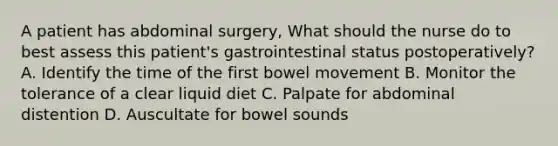 A patient has abdominal surgery, What should the nurse do to best assess this patient's gastrointestinal status postoperatively? A. Identify the time of the first bowel movement B. Monitor the tolerance of a clear liquid diet C. Palpate for abdominal distention D. Auscultate for bowel sounds