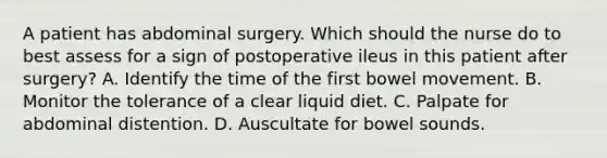 A patient has abdominal surgery. Which should the nurse do to best assess for a sign of postoperative ileus in this patient after surgery? A. Identify the time of the first bowel movement. B. Monitor the tolerance of a clear liquid diet. C. Palpate for abdominal distention. D. Auscultate for bowel sounds.