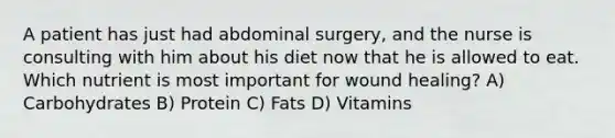 A patient has just had abdominal surgery, and the nurse is consulting with him about his diet now that he is allowed to eat. Which nutrient is most important for wound healing? A) Carbohydrates B) Protein C) Fats D) Vitamins