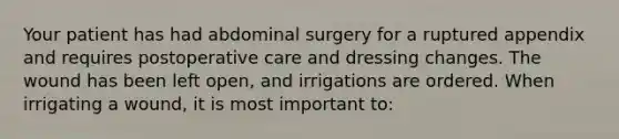 Your patient has had abdominal surgery for a ruptured appendix and requires postoperative care and dressing changes. The wound has been left open, and irrigations are ordered. When irrigating a wound, it is most important to: