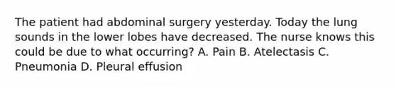 The patient had abdominal surgery yesterday. Today the lung sounds in the lower lobes have decreased. The nurse knows this could be due to what occurring? A. Pain B. Atelectasis C. Pneumonia D. Pleural effusion