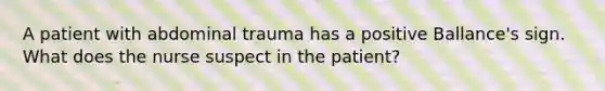 A patient with abdominal trauma has a positive Ballance's sign. What does the nurse suspect in the patient?