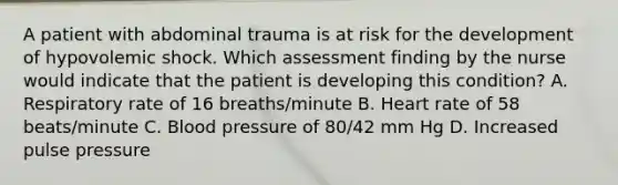 A patient with abdominal trauma is at risk for the development of hypovolemic shock. Which assessment finding by the nurse would indicate that the patient is developing this condition? A. Respiratory rate of 16 breaths/minute B. Heart rate of 58 beats/minute C. Blood pressure of 80/42 mm Hg D. Increased pulse pressure