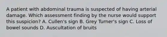 A patient with abdominal trauma is suspected of having arterial damage. Which assessment finding by the nurse would support this suspicion? A. Cullen's sign B. Grey Turner's sign C. Loss of bowel sounds D. Auscultation of bruits