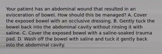 Your patient has an abdominal wound that resulted in an evisceration of bowel. How should this be​ managed? A. Cover the exposed bowel with an occlusive dressing. B. Gently tuck the bowel back into the abdominal cavity without rinsing it with saline. C. Cover the exposed bowel with a​ saline-soaked trauma pad. D. Wash off the bowel with saline and tuck it gently back into the abdominal cavity.