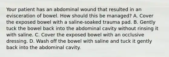 Your patient has an abdominal wound that resulted in an evisceration of bowel. How should this be​ managed? A. Cover the exposed bowel with a​ saline-soaked trauma pad. B. Gently tuck the bowel back into the abdominal cavity without rinsing it with saline. C. Cover the exposed bowel with an occlusive dressing. D. Wash off the bowel with saline and tuck it gently back into the abdominal cavity.