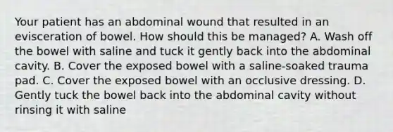 Your patient has an abdominal wound that resulted in an evisceration of bowel. How should this be​ managed? A. Wash off the bowel with saline and tuck it gently back into the abdominal cavity. B. Cover the exposed bowel with a​ saline-soaked trauma pad. C. Cover the exposed bowel with an occlusive dressing. D. Gently tuck the bowel back into the abdominal cavity without rinsing it with saline