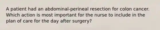 A patient had an abdominal-perineal resection for colon cancer. Which action is most important for the nurse to include in the plan of care for the day after surgery?