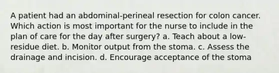 A patient had an abdominal-perineal resection for colon cancer. Which action is most important for the nurse to include in the plan of care for the day after surgery? a. Teach about a low-residue diet. b. Monitor output from the stoma. c. Assess the drainage and incision. d. Encourage acceptance of the stoma