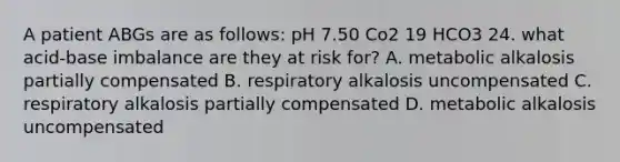 A patient ABGs are as follows: pH 7.50 Co2 19 HCO3 24. what acid-base imbalance are they at risk for? A. metabolic alkalosis partially compensated B. respiratory alkalosis uncompensated C. respiratory alkalosis partially compensated D. metabolic alkalosis uncompensated