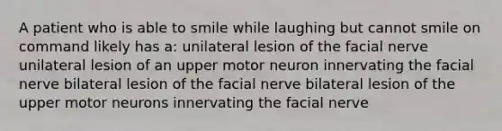 A patient who is able to smile while laughing but cannot smile on command likely has a: unilateral lesion of the facial nerve unilateral lesion of an upper motor neuron innervating the facial nerve bilateral lesion of the facial nerve bilateral lesion of the upper motor neurons innervating the facial nerve