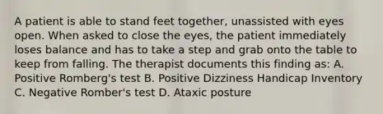 A patient is able to stand feet together, unassisted with eyes open. When asked to close the eyes, the patient immediately loses balance and has to take a step and grab onto the table to keep from falling. The therapist documents this finding as: A. Positive Romberg's test B. Positive Dizziness Handicap Inventory C. Negative Romber's test D. Ataxic posture