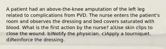 A patient had an above-the-knee amputation of the left leg related to complications from PVD. The nurse enters the patient's room and observes the dressing and bed covers saturated with blood. What is the first action by the nurse? a)Use skin clips to close the wound. b)Notify the physician. c)Apply a tourniquet. d)Reinforce the dressing.