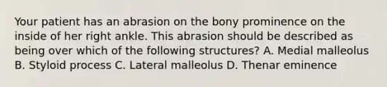 Your patient has an abrasion on the bony prominence on the inside of her right ankle. This abrasion should be described as being over which of the following​ structures? A. Medial malleolus B. Styloid process C. Lateral malleolus D. Thenar eminence