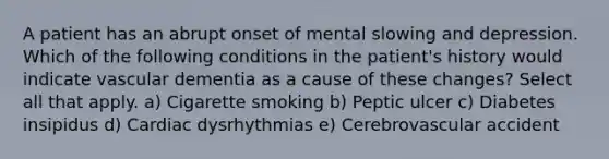 A patient has an abrupt onset of mental slowing and depression. Which of the following conditions in the patient's history would indicate vascular dementia as a cause of these changes? Select all that apply. a) Cigarette smoking b) Peptic ulcer c) Diabetes insipidus d) Cardiac dysrhythmias e) Cerebrovascular accident