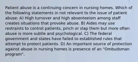 Patient abuse is a continuing concern in nursing homes. Which of the following statements in not relevant to the issue of patient abuse: A) High turnover and high absenteeism among staff creates situations that provoke abuse. B) Aides may use restraints to control patients, pinch or slap them but more often abuse is more subtle and psychological. C) The federal government and states have failed to established rules that attempt to protect patients. D) An important source of protection against abuse in nursing homes is presence of an "Ombudsman program".