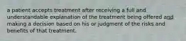 a patient accepts treatment after receiving a full and understandable explanation of the treatment being offered and making a decision based on his or judgment of the risks and benefits of that treatment.