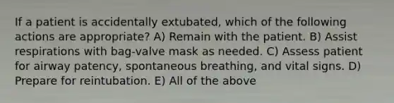 If a patient is accidentally extubated, which of the following actions are appropriate? A) Remain with the patient. B) Assist respirations with bag-valve mask as needed. C) Assess patient for airway patency, spontaneous breathing, and vital signs. D) Prepare for reintubation. E) All of the above