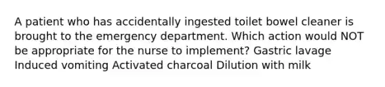 A patient who has accidentally ingested toilet bowel cleaner is brought to the emergency department. Which action would NOT be appropriate for the nurse to implement? Gastric lavage Induced vomiting Activated charcoal Dilution with milk