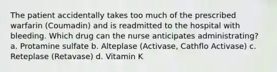 The patient accidentally takes too much of the prescribed warfarin (Coumadin) and is readmitted to the hospital with bleeding. Which drug can the nurse anticipates administrating? a. Protamine sulfate b. Alteplase (Activase, Cathflo Activase) c. Reteplase (Retavase) d. Vitamin K