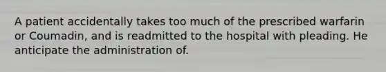 A patient accidentally takes too much of the prescribed warfarin or Coumadin, and is readmitted to the hospital with pleading. He anticipate the administration of.