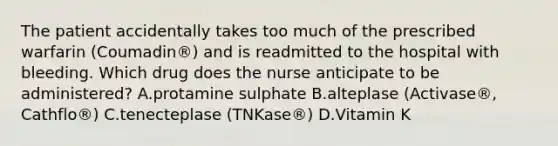 The patient accidentally takes too much of the prescribed warfarin (Coumadin®) and is readmitted to the hospital with bleeding. Which drug does the nurse anticipate to be administered? A.protamine sulphate B.alteplase (Activase®, Cathflo®) C.tenecteplase (TNKase®) D.Vitamin K